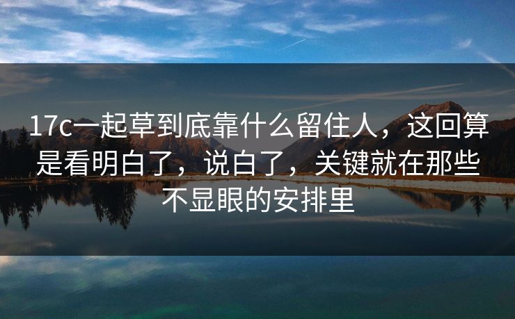 17c一起草到底靠什么留住人，这回算是看明白了，说白了，关键就在那些不显眼的安排里