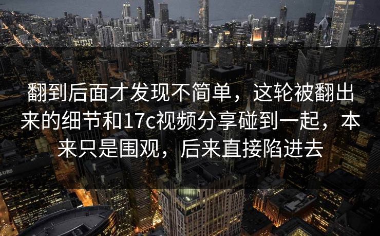 翻到后面才发现不简单，这轮被翻出来的细节和17c视频分享碰到一起，本来只是围观，后来直接陷进去