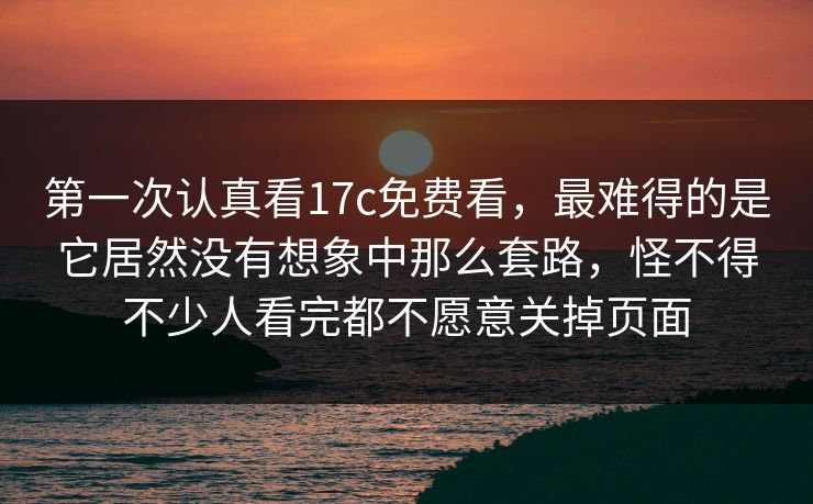 第一次认真看17c免费看，最难得的是它居然没有想象中那么套路，怪不得不少人看完都不愿意关掉页面