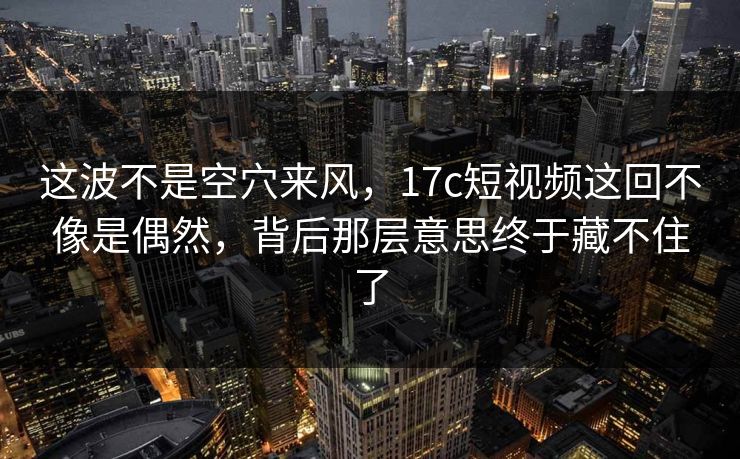 这波不是空穴来风，17c短视频这回不像是偶然，背后那层意思终于藏不住了